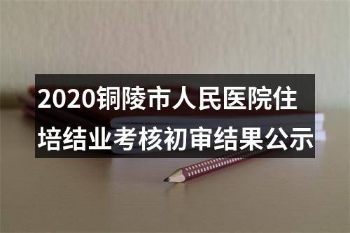 2020铜陵市人民医院住培结业考核初审结果公示 图片