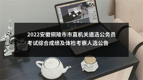 2022安徽铜陵市市直机关遴选公务员考试综合成绩及体检考察人选公告 图片