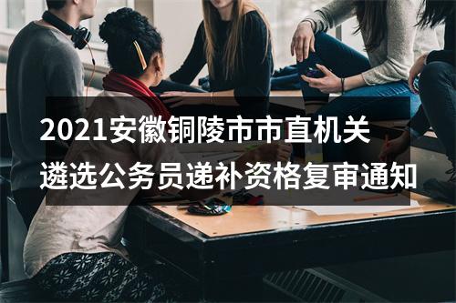 2021安徽铜陵市市直机关遴选公务员递补资格复审通知 图片