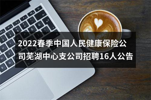2022春季中国人民健康保险公司芜湖中心支公司招聘16人公告 图片
